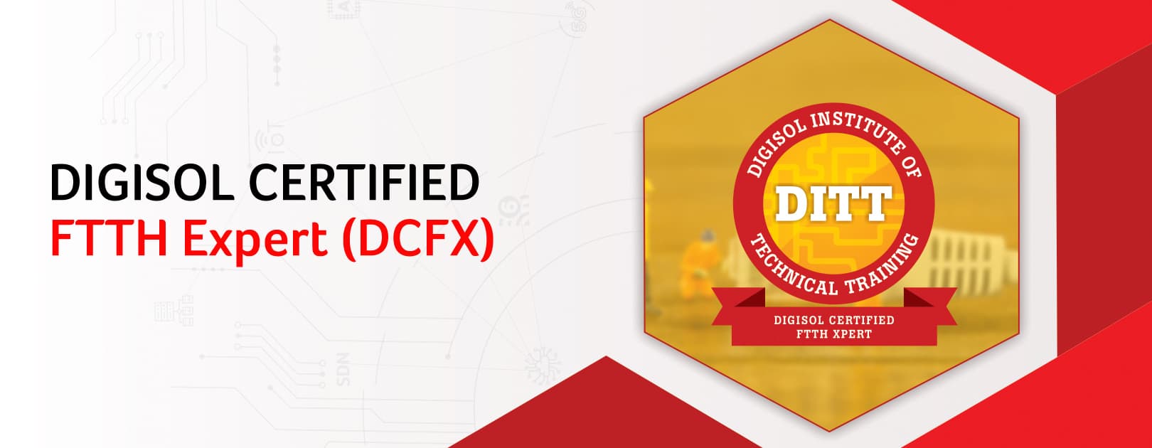 Digisol Certified FTTH Expert (DCFX) is an extensive program under DIGISOL Institute of Technical training (DITT) on FTTH ( Fiber to the Home) Solutions. The program will consist of complete understanding of fiber optics and FTTH technology with practical as well as hands on knowledge. The Program benefits are as listed below :  1. Understanding of fiber optics and FTTH basics. 2. GPON/GEPON technologies and next gen FTTX 3. FTTH BOQ preparation. 4. Provide training to configure DIGISOL FTTH products.  Certification Validity : One year