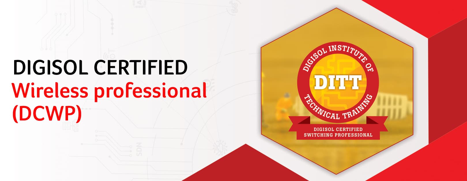 Digisol Certified Wireless professional (DCWP) under DIGISOL Institute of Technical training (DITT) is completely based on imparting comprehensive knowledge on Wireless Solutions. The program will include training on access points, controllers, and wireless standards. Also, It will involve new wireless architectures for controllers. It consists of design topics to include predictive analysis along with pre and post deployment site surveys. The Program benefits are as listed below :  1. Provide training on access points, controllers, and wireless standards. 2. Includes new wireless architectures for controllers. 3. Client mobility topics now include centralized and converged options. 4. Expanded design topics to include predictive analysis along with pre and post deployment site surveys. Certification Validity : One year